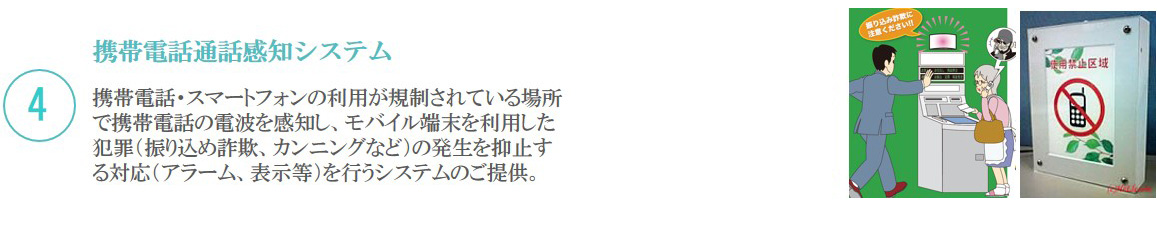 4 携帯電話通話感知システム／携帯電話・スマートフォンの利用が規制されている場所で携帯電話の電波を感知し、モバイル端末を利用した犯罪（振り込め詐欺、カンニングなど）の発生を抑止する対応（アラーム、表示等）を行うシステムをご提供しています。