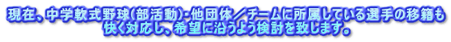 現在、中学軟式野球(部活動)・他団体／チームに所属している選手の移籍も 快く対応し、希望に沿うよう検討を致します。