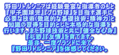 野田リトルシニアは経験豊富な指導者のもと 『甲子園球児』『プロ野球』を目指す選手に 必要な技術(徹底的な基礎技術・精神力)と 知識の習得を目的とした本格的な指導を 行います。また野球技術と共に『健全な心身』 『礼節』『友情』を育てます。 是非、一度グランドに来て 『野田リトルシニア』を体感してください。