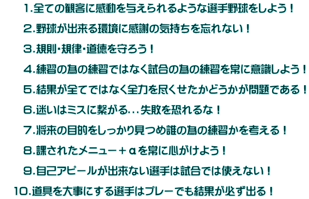 　　1.全ての観客に感動を与えられるような選手野球をしよう！  　　2.野球が出来る環境に感謝の気持ちを忘れない！  　　3.規則・規律・道徳を守ろう！  　　4.練習の為の練習ではなく試合の為の練習を常に意識しよう！  　　5.結果が全てではなく全力を尽くせたかどうかが問題である！  　　6.迷いはミスに繋がる．．．失敗を恐れるな！  　　7.将来の目的をしっかり見つめ誰の為の練習かを考える！  　　8.課されたメニュー＋αを常に心がけよう！  　　9.自己アピールが出来ない選手は試合では使えない！  　10.道具を大事にする選手はプレーでも結果が必ず出る！